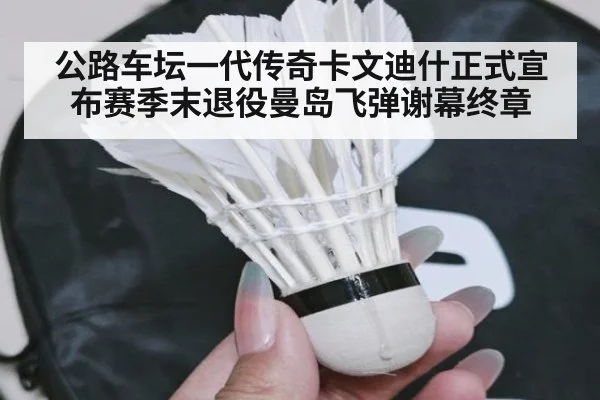 公路车坛一代传奇卡文迪什正式宣布赛季末退役曼岛飞弹谢幕终章