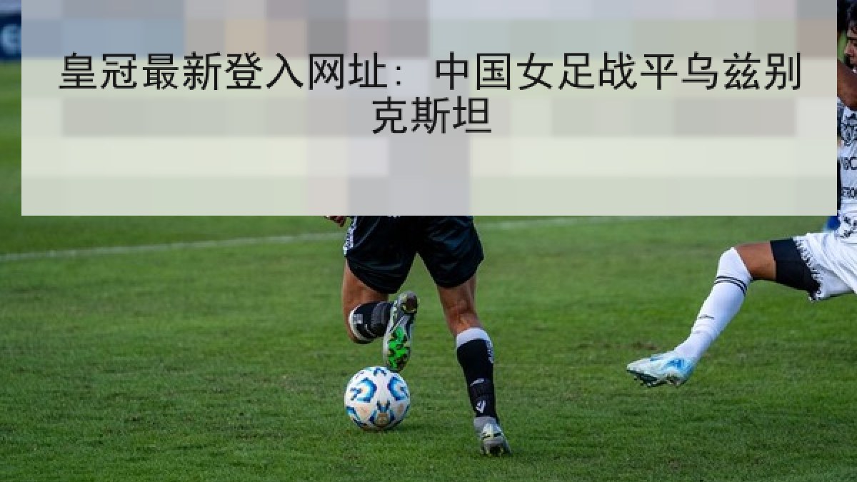 皇冠最新登入网址: 中国女足战平乌兹别克斯坦 皇冠最新登入网址: 中国女足战平乌兹别克斯坦