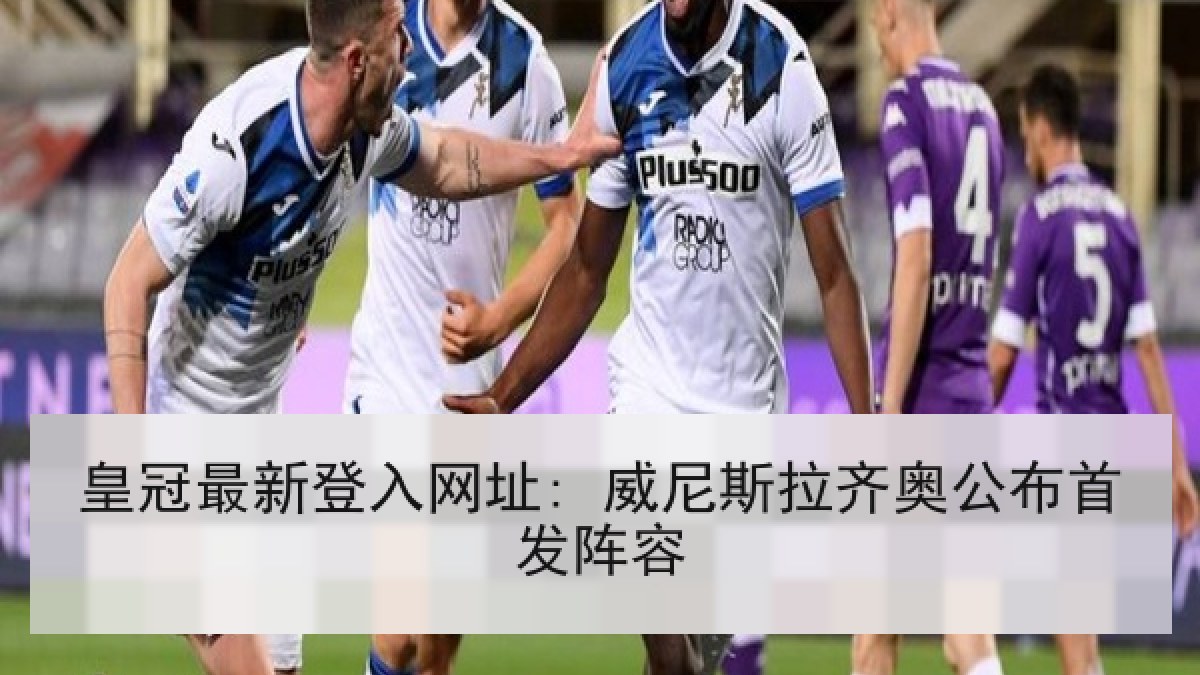 皇冠最新登入网址: 威尼斯拉齐奥公布首发阵容